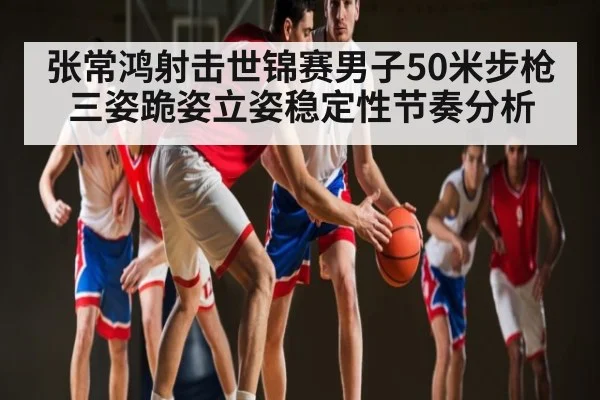 张常鸿射击世锦赛男子50米步枪三姿跪姿立姿稳定性节奏分析