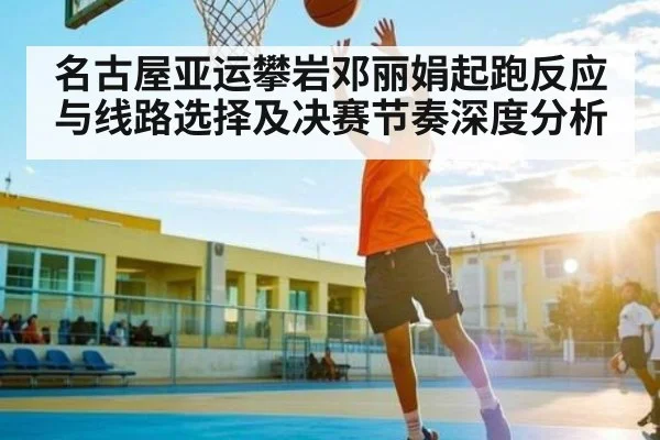 名古屋亚运攀岩邓丽娟起跑反应与线路选择及决赛节奏深度分析