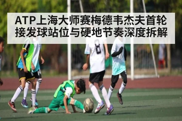 ATP上海大师赛梅德韦杰夫首轮接发球站位与硬地节奏深度拆解