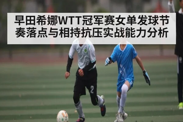 早田希娜WTT冠军赛女单发球节奏落点与相持抗压实战能力分析