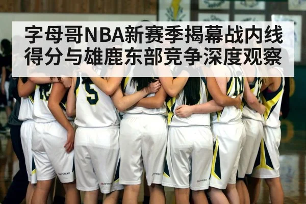 字母哥NBA新赛季揭幕战内线得分与雄鹿东部竞争深度观察