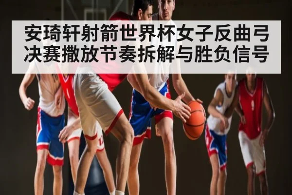 安琦轩射箭世界杯女子反曲弓决赛撒放节奏拆解与胜负信号